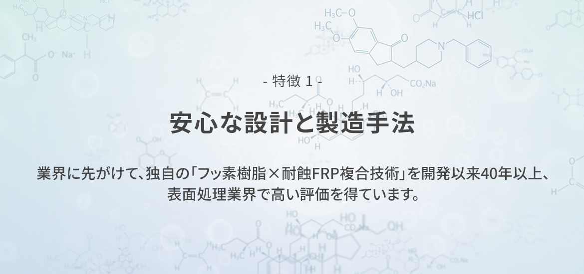 - 特徴 1 -  安心な設計と製造手法　業界に先がけて、独自の「フッ素樹脂×耐蝕FRP複合技術」を開発以来40年以上、表面処理業界で高い評価を得ています。