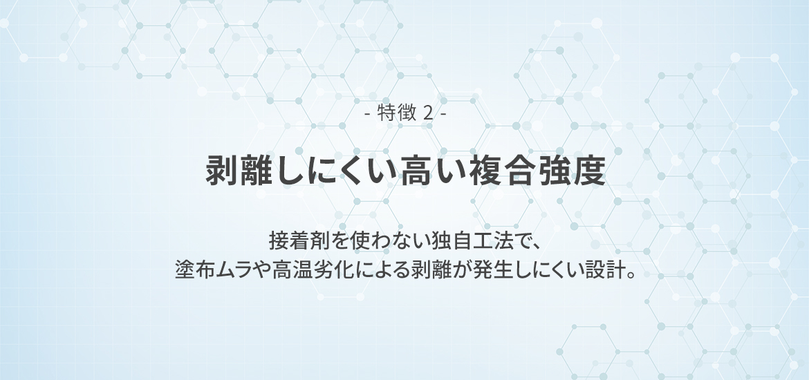 - 特徴 2 -  剥離しにくい高い複合強度　接着剤を使わない独自工法で、塗布ムラや高温劣化による剥離が発生しにくい設計。