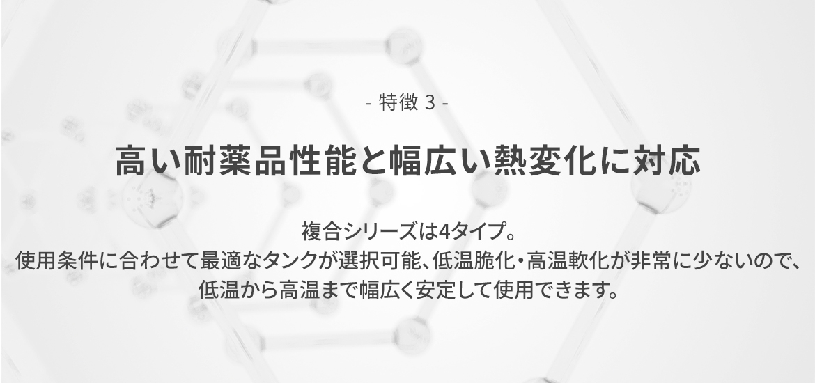 - 特徴 3 -  高い耐薬品性能と幅広い熱変化に対応　複合シリーズは4タイプ。使用条件に合わせて最適なタンクが選択可能、低温脆化・高温軟化が非常に少ないので、低温から高温まで幅広く安定して使用できます。