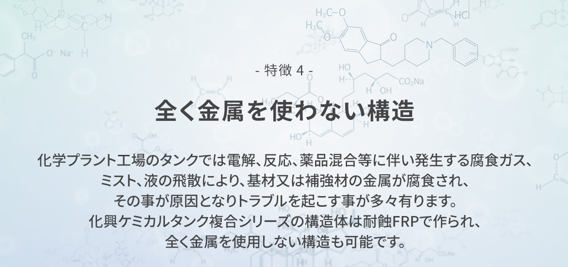 - 特徴 4 -  全く金属を使わない構造　化学プラント工場のタンクでは電解、反応、薬品混合等に伴い発生する腐食ガス、ミスト、液の飛散により、基材又は補強材の金属が腐食され、その事が原因となりトラブルを起こす事が多々有ります。  化興ケミカルタンク複合シリーズの構造体は耐蝕FRPで作られ、全く金属を使用しない構造も可能です。