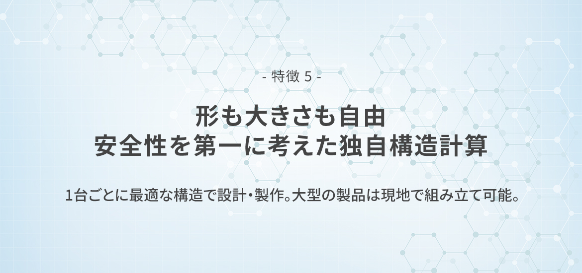 - 特徴 5 -  形も大きさも自由。安全性を第一に考えた独自構造計算　1台ごとに最適な構造で設計・製作。大型の製品は現地で組み立て可能。