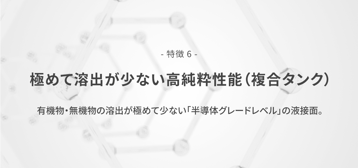 - 特徴 6 -  極めて溶出が少ない高純粋性能（複合タンク）　有機物・無機物の溶出が極めて少ない「半導体グレードレベル」の液接面。