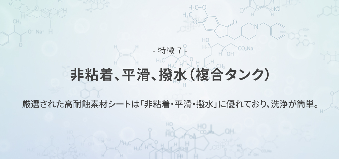 - 特徴 7 -  非粘着、平滑、撥水（複合タンク）　厳選された高耐蝕素材シートは「非粘着・平滑・撥水」に優れており、洗浄が簡単。